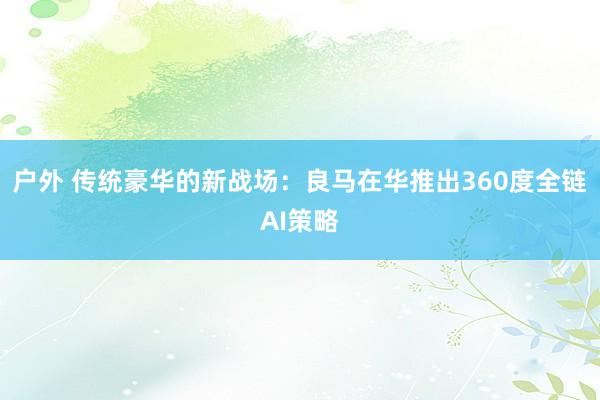 户外 传统豪华的新战场：良马在华推出360度全链AI策略