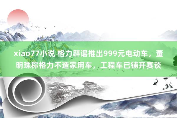 xiao77小说 格力辟谣推出999元电动车，董明珠称格力不造家用车，工程车已铺开赛谈